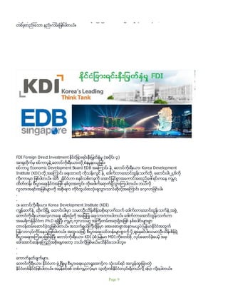 ဆုခ် ေနသည္ထက္ စာရိတၱ စံနမူနာ ေခါင္းေဆာင္မ်ား ျဖစ္ျခင္းဟာ ဆင္းရဲမြဲေတမႈကို ေအာင္ႏိုင္တဲ့
တစ္ခုတည္းေသာ နည္းလမ္းျဖစ္ပါတယ္။
FDI Foreign Direct Investment ႏိုင္ငံျခားရင္းႏွီးျမွတ္ႏွံမႈ (အပိုင္း-၃)
အာရွတိုက္မွ စင္ကာပူနဲ႕ေတာင္ကိုးရီးယားတို႕စံနမူနာယူျခင္း
စင္ကာပူ Economic Development Board EDB အေၾကာင္း နဲ႕ ေတာင္ကိုးရီးယား Korea Development
Institute (KDI) တို႕အေၾကာင္း ေရးထားတဲ့ ကိုသန္းလြင္ နဲ႕ ေဒါက္တာေအာင္ထြန္းသက္တို႕ ေဆာင္းပါး၂ပုဒ္ကို
ကိုးကားမွာ ျဖစ္ပါတယ္။ အဲဒီ ၂ႏုိင္ငံဟာ စနစ္သစ္တခုကို ေအာင္ျမင္စြာအေကာင္အထည္ေဖၚရင္းကေန ကမၻာ ့
ထိတ္တန္း စီးပြားေရးႏိုင္ငံအျဖစ္ ႏွစ္၃၀အတြင္း ထိုးေဖါက္ေရာက္ရွိသြားၾကပါတယ္။ ဘယ္လို
လူသားအရင္းအျမစ္မ်ားကို အစိုးရက ကိုင္တြယ္အသံုးခ်သြားသလဲဆိုတဲ့အေၾကာင္း ေလ့လာျခင္းပါ။
.
.
၁။ ေတာင္ကိုးရီးယား Korea Development Institute (KDI)
ကၽြန္ေတာ္နဲ႕ ဆိုးလ္ၿမိဳ႕ ေဆာင္းပါးမွာ သမတဦးသိန္းစိန္အစိုးရလက္ထက္ ေဒါက္တာေအာင္ထြန္းသက္နဲ႕အဖြဲ႕
ေတာင္ကိုးရီးယားေလ့လာေရး ခရီးစဥ္ကို အေျချပဳ ေရးသားထားပါတယ္။ ေဒါက္တာေအာင္ထြန္းသက္ဟာ
အေမရိကန္ႏိုင္ငံက Ph.D ရရွိျပီး ကမၻာ ့ကုလသမဂၢ အၾကီးတမ္းအရာရွိအျဖစ္ ႏွစ္ေပါင္းမ်ားစြာ
တာဝန္ထမ္းေဆာင္ခဲ့သူျဖစ္ပါတယ္။ အသက္ရြယ္ၾကီးခ်ိန္မွာ ေအးေဆးစြာအနားမယူပဲ ျမန္မာႏိုင္ငံအတြက္
ျပန္လာလုပ္ကိုင္ေနသူျဖစ္ပါတယ္။ အထူးသျဖင့္ စီးပြားေရးသင္တန္းမ်ားစြာကို ပို႕ခ်ေနဆဲပါ။သမတဦးသိန္းစိန္ရဲ့
စီးပြားေရးအၾကံေပးျဖစ္ခဲ့ျပီး ေတာင္ကိုးရီးယား KDI ပံုစံ ျမန္မာ MDI ကိုစတင္ဖို႕ လုပ္ေဆာင္ခဲ့ေပမဲ့ အခု
ေဒၚေအာင္ဆန္းစုၾကည္အစိုးရမွာေတာ့ ဘယ္လိုျဖစ္မယ္မသိႏုိင္ေသးပါဘူး။
.
.
ေကာက္ႏုတ္ခ်က္မ်ား.
ေတာင္ကိုရီးယား ႏုိင္ငံဟာ ဖံြ႕ၿဖိဳးမႈ စီးပြားေရးပညာ႐ႈေထာင့္က သုံးသပ္ရင္ အလြန္ထူးျခားတဲ့
ႏုိင္ငံတစ္ႏိုင္ငံျဖစ္ပါတယ္။ အမွန္စင္စစ္ တစ္ကမၻာလုံးမွာ သူတို႔တစ္ႏုိင္ငံတည္းရွိတယ္လို႔ ေျပာ လုိ႔ရပါတယ္။
Page 9
 