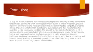 Conclusions
To reap the maximum benefits from foreign corporate presence a healthy enabling environment
for business is paramount, which encourages domestic as well as foreign investment, provides
incentives for innovation and improvements of skills and contributes to a competitive corporate
climate. The net benefits from FDI do not accrue automatically, and their importance differs
according to host country and condition. The factors that hold back the full benefits of FDI in
some developing countries include the level of general education and health, the technological
level of host-country enterprises, insufficient openness to trade, weak competition and
inadequate regulatory frameworks. On the other hand, a level of technological, educational and
infrastructure achievement in a developing country does, other things being equal, equip it
better to benefit from a foreign presence in its markets.
 