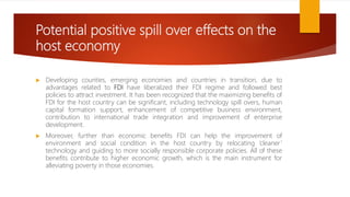 Potential positive spill over effects on the
host economy
 Developing counties, emerging economies and countries in transition, due to
advantages related to FDI have liberalized their FDI regime and followed best
policies to attract investment. It has been recognized that the maximizing benefits of
FDI for the host country can be significant, including technology spill overs, human
capital formation support, enhancement of competitive business environment,
contribution to international trade integration and improvement of enterprise
development.
 Moreover, further than economic benefits FDI can help the improvement of
environment and social condition in the host country by relocating ‘cleaner’
technology and guiding to more socially responsible corporate policies. All of these
benefits contribute to higher economic growth, which is the main instrument for
alleviating poverty in those economies.
 