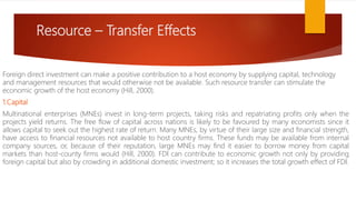 Resource – Transfer Effects
Foreign direct investment can make a positive contribution to a host economy by supplying capital, technology
and management resources that would otherwise not be available. Such resource transfer can stimulate the
economic growth of the host economy (Hill, 2000).
1.Capital
Multinational enterprises (MNEs) invest in long-term projects, taking risks and repatriating profits only when the
projects yield returns. The free flow of capital across nations is likely to be favoured by many economists since it
allows capital to seek out the highest rate of return. Many MNEs, by virtue of their large size and financial strength,
have access to financial resources not available to host country firms. These funds may be available from internal
company sources, or, because of their reputation, large MNEs may find it easier to borrow money from capital
markets than host-county firms would (Hill, 2000). FDI can contribute to economic growth not only by providing
foreign capital but also by crowding in additional domestic investment; so it increases the total growth effect of FDI.
 