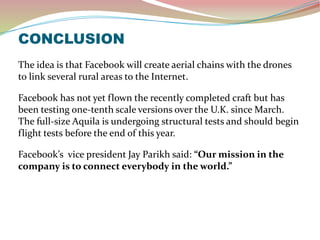CONCLUSION
The idea is that Facebook will create aerial chains with the drones
to link several rural areas to the Internet.
Facebook has not yet flown the recently completed craft but has
been testing one-tenth scale versions over the U.K. since March.
The full-size Aquila is undergoing structural tests and should begin
flight tests before the end of this year.
Facebook’s vice president Jay Parikh said: “Our mission in the
company is to connect everybody in the world.”
 