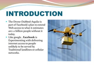 INTRODUCTION
 The Drone-Dubbed-Aquila-is
part of Facebook’s plan to extend
Web access to what it estimates
are 1.1 billion people without it
today.
 Like google , Facebook is
Experimenting with delivering
internet access to people
unlikely to be served by
Traditional landlines or cellular
networks.
 