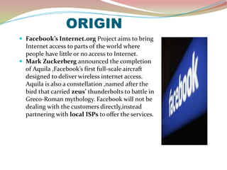 ORIGIN
 Facebook’s Internet.org Project aims to bring
Internet access to parts of the world where
people have little or no access to Internet.
 Mark Zuckerberg announced the completion
of Aquila ,Facebook’s first full-scale aircraft
designed to deliver wireless internet access.
Aquila is also a constellation ,named after the
bird that carried zeus’ thunderbolts to battle in
Greco-Roman mythology. Facebook will not be
dealing with the customers directly,instead
partnering with local ISPs to offer the services.
 