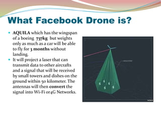 What Facebook Drone is?
 AQUILA which has the wingspan
of a boeing 737kg but weights
only as much as a car will be able
to fly for 3 months without
landing.
 It will project a laser that can
transmit data to other aircrafts
and a signal that will be received
by small towers and dishes on the
ground within 50 kilometer. The
antennas will then convert the
signal into Wi-Fi or4G Networks.
 