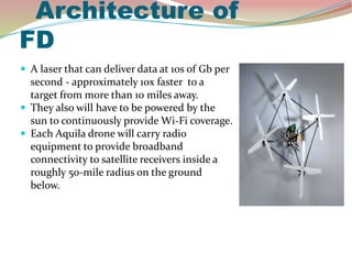 Architecture of
FD
 A laser that can deliver data at 10s of Gb per
second - approximately 10x faster to a
target from more than 10 miles away.
 They also will have to be powered by the
sun to continuously provide Wi-Fi coverage.
 Each Aquila drone will carry radio
equipment to provide broadband
connectivity to satellite receivers inside a
roughly 50-mile radius on the ground
below.
 