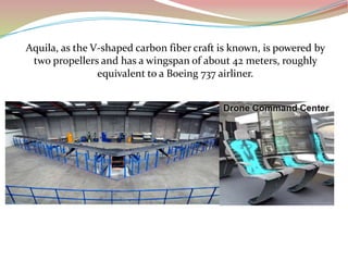 Aquila, as the V-shaped carbon fiber craft is known, is powered by
two propellers and has a wingspan of about 42 meters, roughly
equivalent to a Boeing 737 airliner.
 
