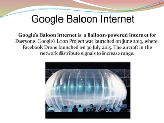 Google Baloon Internet
Google’s Baloon internet is a Balloon-powered Internet for
Everyone. Google’s Loon Project was launched on June 2013, where,
Facebook Drone launched on 30 July 2015. The aircraft in the
network distribute signals to increase range.
 