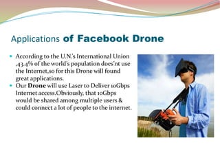 Applications of Facebook Drone
 According to the U.N.’s International Union
,43.4% of the world’s population does’nt use
the Internet,so for this Drone will found
great applications.
 Our Drone will use Laser to Deliver 10Gbps
Internet access.Obviously, that 10Gbps
would be shared among multiple users &
could connect a lot of people to the internet.
 