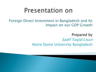 Foreign Direct Investment in Bangladesh and Its
Impact on our GDP Growth
Prepared by
Sadif Tasjid Lisun
Notre Dame University Bangladesh
 