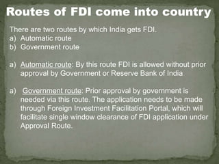 Routes of FDI come into country
There are two routes by which India gets FDI.
a) Automatic route
b) Government route
a) Automatic route: By this route FDI is allowed without prior
approval by Government or Reserve Bank of India
a) Government route: Prior approval by government is
needed via this route. The application needs to be made
through Foreign Investment Facilitation Portal, which will
facilitate single window clearance of FDI application under
Approval Route.
 