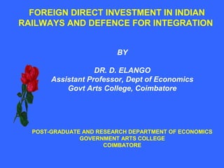 FOREIGN DIRECT INVESTMENT IN INDIAN
RAILWAYS AND DEFENCE FOR INTEGRATION
BY
DR. D. ELANGO
Assistant Professor, Dept of Economics
Govt Arts College, Coimbatore
POST-GRADUATE AND RESEARCH DEPARTMENT OF ECONOMICS
GOVERNMENT ARTS COLLEGE
COIMBATORE
 