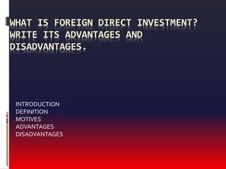 WHAT IS FOREIGN DIRECT INVESTMENT?
WRITE ITS ADVANTAGES AND
DISADVANTAGES.
INTRODUCTION
DEFINITION
MOTIVES
ADVANTAGES
DISADVANTAGES
 