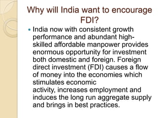Why will India want to encourage
FDI?


India now with consistent growth
performance and abundant highskilled affordable manpower provides
enormous opportunity for investment
both domestic and foreign. Foreign
direct investment (FDI) causes a flow
of money into the economies which
stimulates economic
activity, increases employment and
induces the long run aggregate supply
and brings in best practices.

 