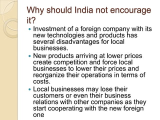 Why should India not encourage
it?






Investment of a foreign company with its
new technologies and products has
several disadvantages for local
businesses.
New products arriving at lower prices
create competition and force local
businesses to lower their prices and
reorganize their operations in terms of
costs.
Local businesses may lose their
customers or even their business
relations with other companies as they
start cooperating with the new foreign
one

 