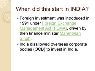 When did this start in INDIA?
Foreign investment was introduced in
1991 under Foreign Exchange
Management Act (FEMA), driven by
then finance minister Manmohan
Singh.
 India disallowed overseas corporate
bodies (OCB) to invest in India.


 