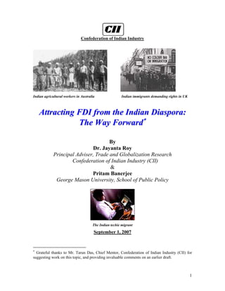 Confederation of Indian Industry




Indian agricultural workers in Australia                Indian immigrants demanding rights in UK



    Attracting FDI from the Indian Diaspora:
               The Way Forward∗

                                      By
                              Dr. Jayanta Roy
             Principal Adviser, Trade and Globalization Research
                     Confederation of Indian Industry (CII)
                                      &
                              Pritam Banerjee
              George Mason University, School of Public Policy




                                      The Indian techie migrant
                                       September 1, 2007


∗
  Grateful thanks to Mr. Tarun Das, Chief Mentor, Confederation of Indian Industry (CII) for
suggesting work on this topic, and providing invaluable comments on an earlier draft.



                                                                                                   1
 
