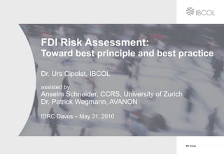 FDI Risk Assessment: Toward best principle and best practice Dr. Urs Cipolat, IBCOL assisted by Anselm Schneider, CCRS, University of Zurich  Dr. Patrick Wegmann, AVANON IDRC Davos – May 31, 2010 