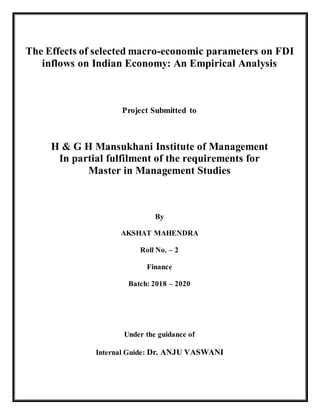 The Effects of selected macro-economic parameters on FDI
inflows on Indian Economy: An Empirical Analysis
Project Submitted to
H & G H Mansukhani Institute of Management
In partial fulfilment of the requirements for
Master in Management Studies
By
AKSHAT MAHENDRA
Roll No. – 2
Finance
Batch: 2018 – 2020
Under the guidance of
Internal Guide: Dr. ANJU VASWANI
 