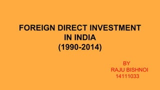 FOREIGN DIRECT INVESTMENT
IN INDIA
(1990-2014)
BY
RAJU BISHNOI
14111033
 