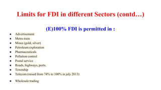 Limits for FDI in different Sectors (contd…)
(E)100% FDI is permitted in :
● Advertisement
● Metro train
● Mines (gold, silver)
● Petroleum exploration
● Pharmaceuticals
● Pollution control
● Postal service
● Roads, highways, ports.
● Township
● Telecom (raised from 74% to 100% in july 2013)
● Wholesale trading
 