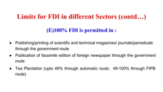 Limits for FDI in different Sectors (contd…)
(E)100% FDI is permitted in :
● Publishing/printing of scientific and technical magazines/ journals/periodicals
through the government route
● Publication of facsimile edition of foreign newspaper through the government
route
● Tea Plantation (upto 49% through automatic route; 49-100% through FIPB
route)
 