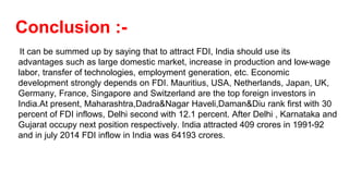 Conclusion :-
It can be summed up by saying that to attract FDI, India should use its
advantages such as large domestic market, increase in production and low-wage
labor, transfer of technologies, employment generation, etc. Economic
development strongly depends on FDI. Mauritius, USA, Netherlands, Japan, UK,
Germany, France, Singapore and Switzerland are the top foreign investors in
India.At present, Maharashtra,Dadra&Nagar Haveli,Daman&Diu rank first with 30
percent of FDI inflows, Delhi second with 12.1 percent. After Delhi , Karnataka and
Gujarat occupy next position respectively. India attracted 409 crores in 1991-92
and in july 2014 FDI inflow in India was 64193 crores.
 