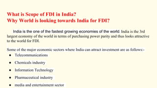 What is Scope of FDI in India?
Why World is looking towards India for FDI?
India is the one of the fastest growing economies of the world. India is the 3rd
largest economy of the world in terms of purchasing power parity and thus looks attractive
to the world for FDI.
Some of the major economic sectors where India can attract investment are as follows:-
● Telecommunications
● Chemicals industry
● Information Technology
● Pharmaceutical industry
● media and entertainment sector
 