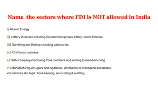 Name the sectors where FDI is NOT allowed in India
i) Atomic Energy
ii) Lottery Business including Government /private lottery, online lotteries
iii) Gambling and Betting including casinos etc.
iv) Chit funds business
v) Nidhi company-(borrowing from members and lending to members only).
vi) Manufacturing of Cigars and cigarettes, of tobacco or of tobacco substitutes.
vii) Services like legal, book keeping, accounting & auditing.
 
