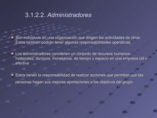 3.1.2.2.  Administradores   Son individuos en una organización que dirigen las actividades de otros. Estos también podrán tener algunas responsabilidades operativas. Los administradores convierten un conjunto de recursos humanos, materiales, técnicos, monetarios, de tiempo y espacio en una empresa útil y efectiva Estos tienen la responsabilidad de realizar acciones que permitan que las personas hagan sus mejores aportaciones a los objetivos del grupo.   
