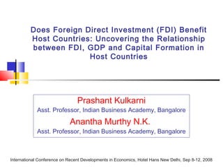 Does Foreign Direct Investment (FDI) Benefit
Host Countries: Uncovering the Relationship
between FDI, GDP and Capital Formation in
Host Countries
Prashant Kulkarni
Asst. Professor, Indian Business Academy, Bangalore
Anantha Murthy N.K.
Asst. Professor, Indian Business Academy, Bangalore
International Conference on Recent Developments in Economics, Hotel Hans New Delhi, Sep 8-12, 2008
 