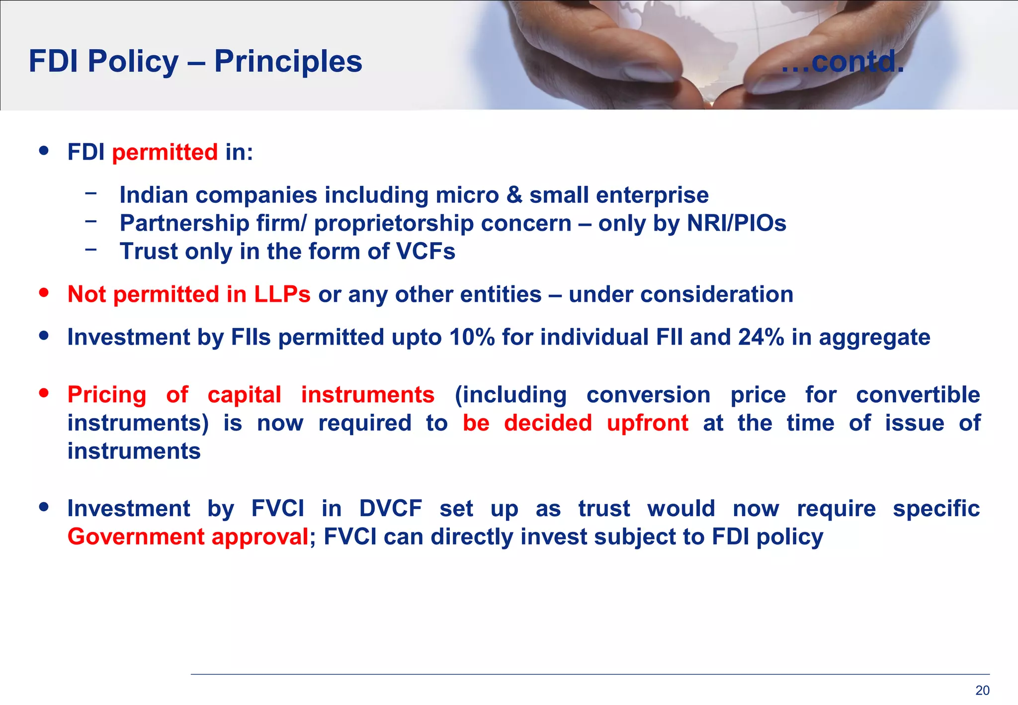 20
FDI Policy – Principles …contd.
• FDI permitted in:
− Indian companies including micro & small enterprise
− Partnership firm/ proprietorship concern – only by NRI/PIOs
− Trust only in the form of VCFs
• Not permitted in LLPs or any other entities – under consideration
• Investment by FIIs permitted upto 10% for individual FII and 24% in aggregate
• Pricing of capital instruments (including conversion price for convertible
instruments) is now required to be decided upfront at the time of issue of
instruments
• Investment by FVCI in DVCF set up as trust would now require specific
Government approval; FVCI can directly invest subject to FDI policy
 