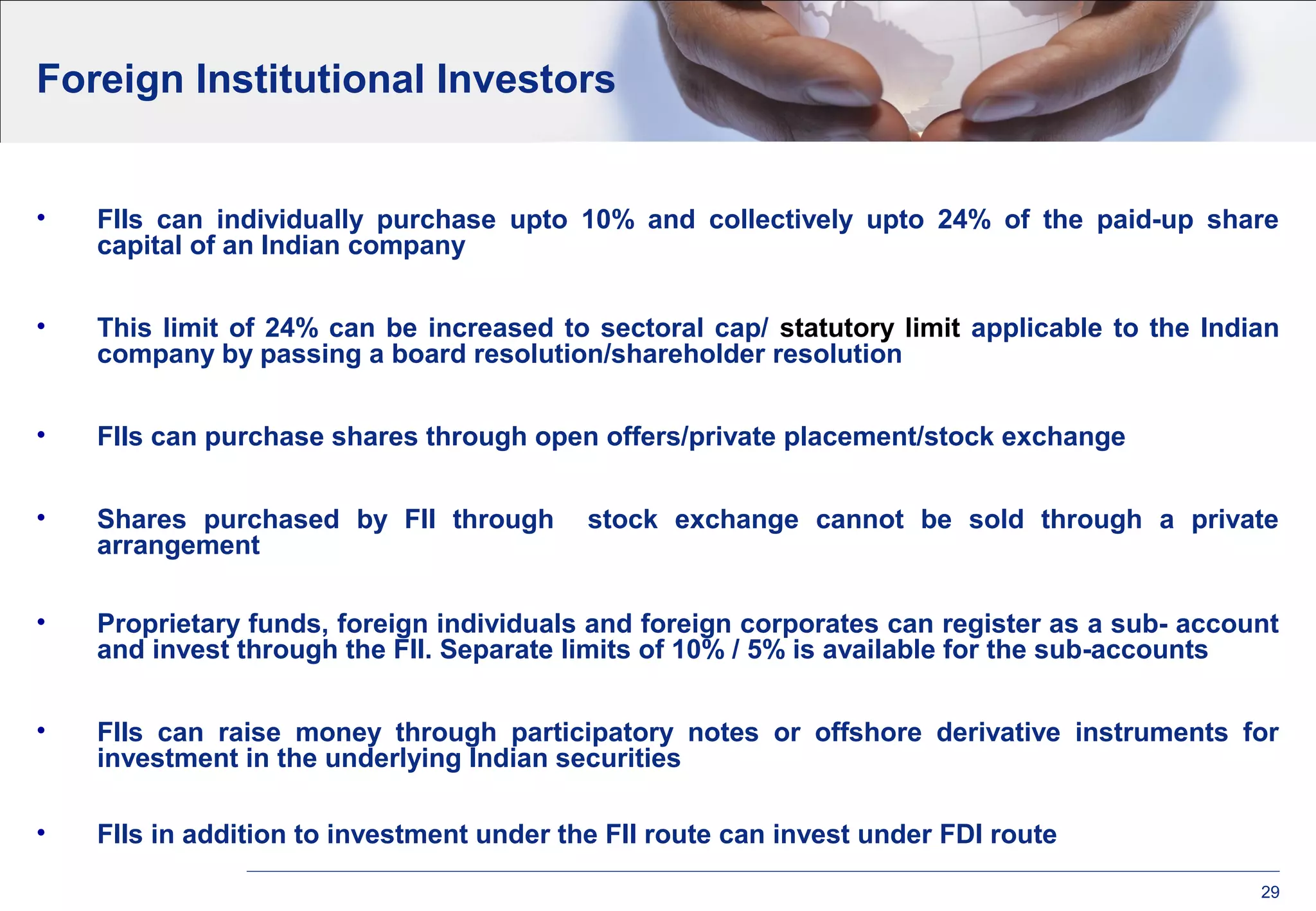Foreign Institutional Investors
• FIIs can individually purchase upto 10% and collectively upto 24% of the paid-up share
capital of an Indian company
• This limit of 24% can be increased to sectoral cap/ statutory limit applicable to the Indian
company by passing a board resolution/shareholder resolution
• FIIs can purchase shares through open offers/private placement/stock exchange
• Shares purchased by FII through stock exchange cannot be sold through a private
arrangement
• Proprietary funds, foreign individuals and foreign corporates can register as a sub- account
and invest through the FII. Separate limits of 10% / 5% is available for the sub-accounts
• FIIs can raise money through participatory notes or offshore derivative instruments for
investment in the underlying Indian securities
• FIIs in addition to investment under the FII route can invest under FDI route
29
 