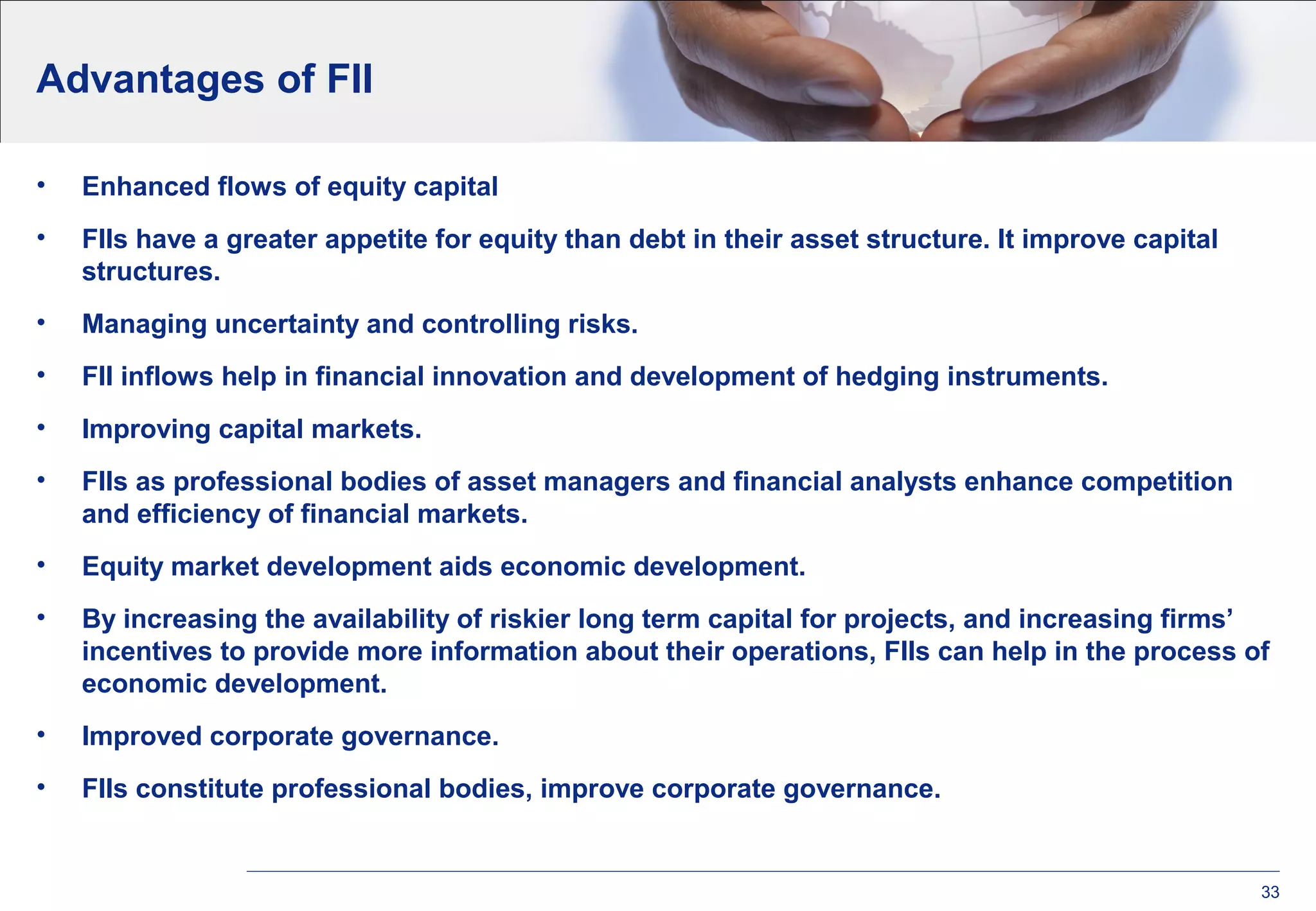 Advantages of FII
• Enhanced flows of equity capital
• FIIs have a greater appetite for equity than debt in their asset structure. It improve capital
structures.
• Managing uncertainty and controlling risks.
• FII inflows help in financial innovation and development of hedging instruments.
• Improving capital markets.
• FIIs as professional bodies of asset managers and financial analysts enhance competition
and efficiency of financial markets.
• Equity market development aids economic development.
• By increasing the availability of riskier long term capital for projects, and increasing firms’
incentives to provide more information about their operations, FIIs can help in the process of
economic development.
• Improved corporate governance.
• FIIs constitute professional bodies, improve corporate governance.
33
 