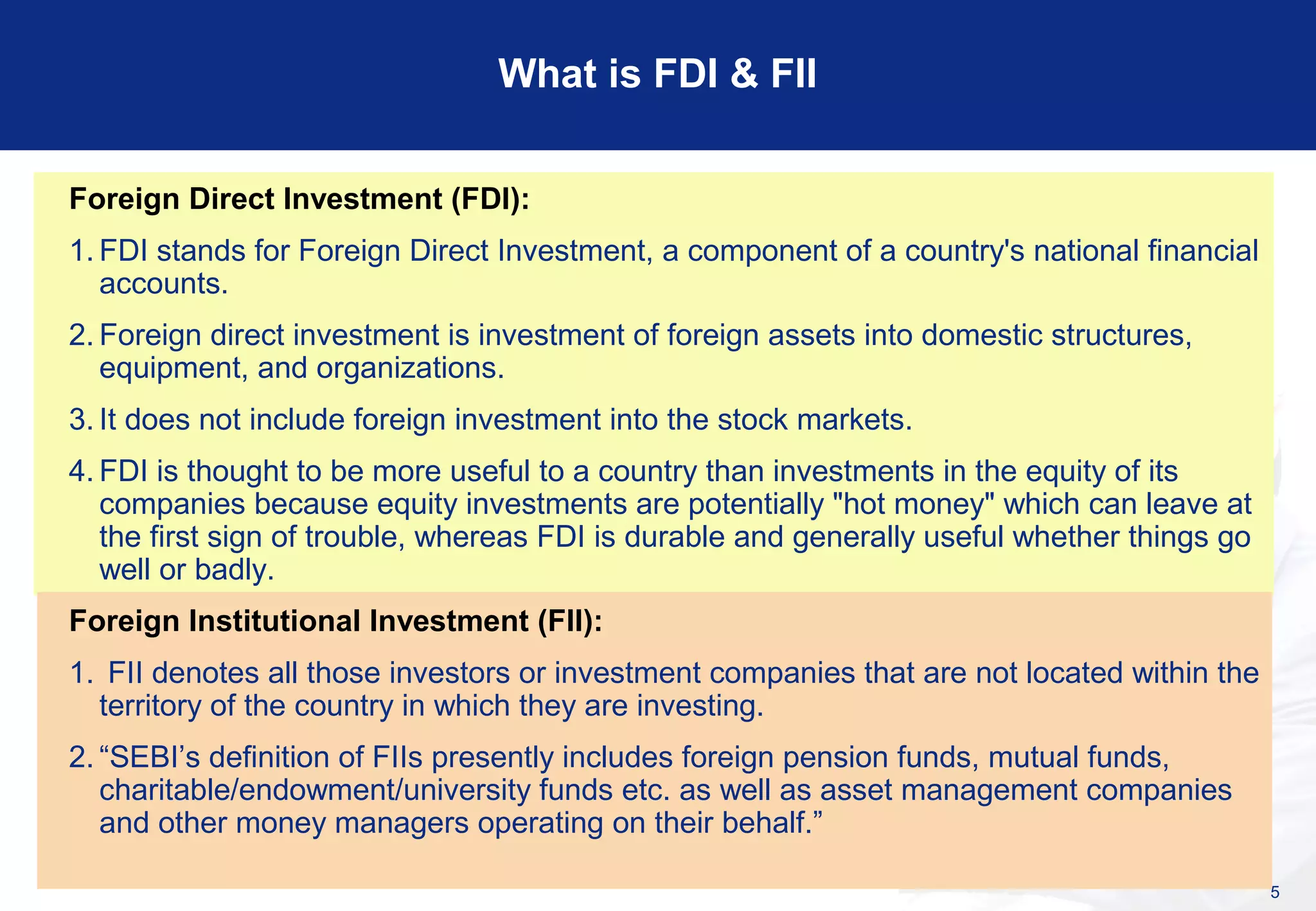 5
What is FDI & FII
Foreign Direct Investment (FDI):
1. FDI stands for Foreign Direct Investment, a component of a country's national financial
accounts.
2. Foreign direct investment is investment of foreign assets into domestic structures,
equipment, and organizations.
3. It does not include foreign investment into the stock markets.
4. FDI is thought to be more useful to a country than investments in the equity of its
companies because equity investments are potentially "hot money" which can leave at
the first sign of trouble, whereas FDI is durable and generally useful whether things go
well or badly.
Foreign Institutional Investment (FII):
1. FII denotes all those investors or investment companies that are not located within the
territory of the country in which they are investing.
2. “SEBI’s definition of FIIs presently includes foreign pension funds, mutual funds,
charitable/endowment/university funds etc. as well as asset management companies
and other money managers operating on their behalf.”
 