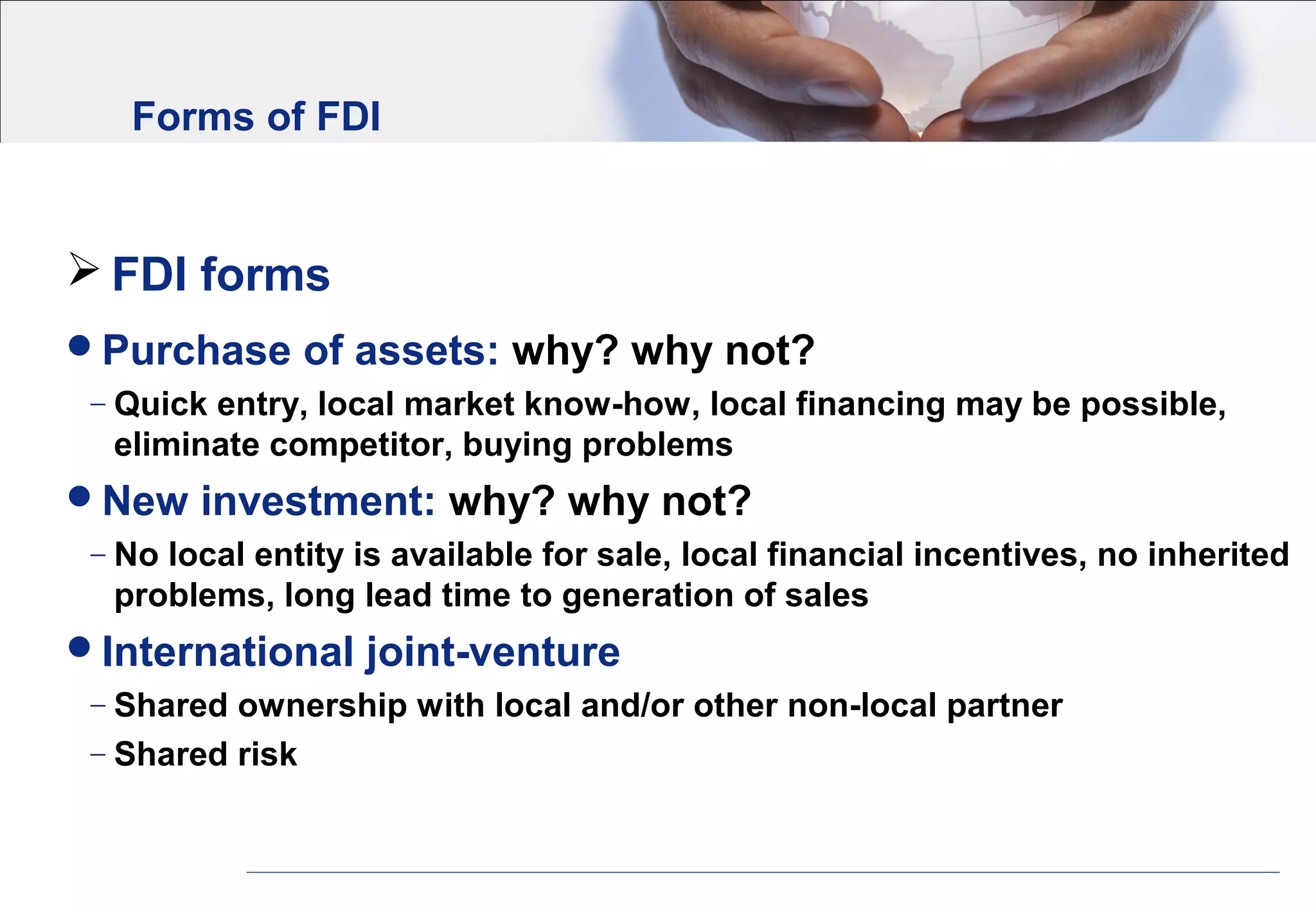 Forms of FDI
 FDI forms
Purchase of assets: why? why not?
− Quick entry, local market know-how, local financing may be possible,
eliminate competitor, buying problems
New investment: why? why not?
− No local entity is available for sale, local financial incentives, no inherited
problems, long lead time to generation of sales
International joint-venture
− Shared ownership with local and/or other non-local partner
− Shared risk
 