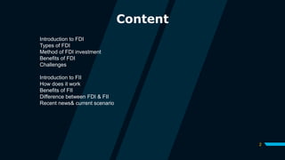 2
Content
Introduction to FDI
Types of FDI
Method of FDI investment
Benefits of FDI
Challenges
Introduction to FII
How does it work
Benefits of FII
Difference between FDI & FII
Recent news& current scenario
 