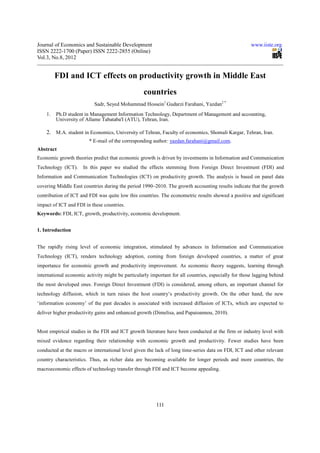Journal of Economics and Sustainable Development                                                      www.iiste.org
ISSN 2222-1700 (Paper) ISSN 2222-2855 (Online)
Vol.3, No.8, 2012


         FDI and ICT effects on productivity growth in Middle East
                                                   countries
                           Sadr, Seyed Mohammad Hossein1 Gudarzi Farahani, Yazdan2 *
    1.   Ph.D student in Management Information Technology, Department of Management and accounting,
         University of Allame Tabataba'I (ATU), Tehran, Iran.

    2. M.A. student in Economics, University of Tehran, Faculty of economics, Shomali Kargar, Tehran, Iran.
                        * E-mail of the corresponding author: yazdan.farahani@gmail.com.
Abstract
Economic growth theories predict that economic growth is driven by investments in Information and Communication
Technology (ICT).     In this paper we studied the effects stemming from Foreign Direct Investment (FDI) and
Information and Communication Technologies (ICT) on productivity growth. The analysis is based on panel data
covering Middle East countries during the period 1990–2010. The growth accounting results indicate that the growth
contribution of ICT and FDI was quite low this countries. The econometric results showed a positive and significant
impact of ICT and FDI in these countries.
Keywords: FDI, ICT, growth, productivity, economic development.


1. Introduction


The rapidly rising level of economic integration, stimulated by advances in Information and Communication
Technology (ICT), renders technology adoption, coming from foreign developed countries, a matter of great
importance for economic growth and productivity improvement. As economic theory suggests, learning through
international economic activity might be particularly important for all countries, especially for those lagging behind
the most developed ones. Foreign Direct Investment (FDI) is considered, among others, an important channel for
technology diffusion, which in turn raises the host country’s productivity growth. On the other hand, the new
‘information economy’ of the past decades is associated with increased diffusion of ICTs, which are expected to
deliver higher productivity gains and enhanced growth (Dimelisa, and Papaioannou, 2010).


Most empirical studies in the FDI and ICT growth literature have been conducted at the firm or industry level with
mixed evidence regarding their relationship with economic growth and productivity. Fewer studies have been
conducted at the macro or international level given the lack of long time-series data on FDI, ICT and other relevant
country characteristics. Thus, as richer data are becoming available for longer periods and more countries, the
macroeconomic effects of technology transfer through FDI and ICT become appealing.




                                                         111
 