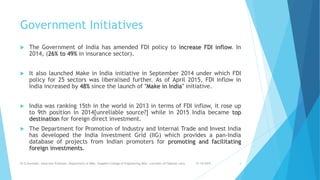 Government Initiatives
 The Government of India has amended FDI policy to increase FDI inflow. In
2014, (26% to 49% in insurance sector).
 It also launched Make in India initiative in September 2014 under which FDI
policy for 25 sectors was liberalised further. As of April 2015, FDI inflow in
India increased by 48% since the launch of "Make in India" initiative.
 India was ranking 15th in the world in 2013 in terms of FDI inflow, it rose up
to 9th position in 2014[unreliable source?] while in 2015 India became top
destination for foreign direct investment.
 The Department for Promotion of Industry and Internal Trade and Invest India
has developed the India Investment Grid (IIG) which provides a pan-India
database of projects from Indian promoters for promoting and facilitating
foreign investments.
31-10-2019Dr.D.Ravinder, Associate Professor, Department of MBA, Vaagdevi College of Engineering,WGL. (ravinder.d17@gmail.com) 4
 