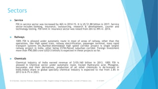 Sectors
 Service
FDI in service sector was increased by 46% in 2014–15. It is US $1.88 billion in 2017. Service
sector includes banking, insurance, outsourcing, research & development, courier and
technology testing. FDI limit in insurance sector was raised from 26% to 49% in 2014.
 Railways
100% FDI is allowed under automatic route in most of areas of railway, other than the
operations, like High speed train, railway electrification, passenger terminal, mass rapid
transport systems etc.Mumbai-Ahemdabad high speed corridor project is single largest
railway project in India, other being CSTM-Panvel suburban corridor. Foreign investment
more than ₹90,000 crore (US$13 billion) is expected in these projects so far.
 Chemicals
Chemical industry of India earned revenue of $155–160 billion in 2013. 100% FDI is
allowed in Chemical sector under automatic route. Except Hydrocynic acid, Phosgene,
Isocynates and their derivatives, production of all other chemicals is de-licensed in
India.India's share in global specialty chemical industry is expected to rise from 2.8% in
2013 to 6–7% in 2023.
31-10-2019Dr.D.Ravinder, Associate Professor, Department of MBA, Vaagdevi College of Engineering,WGL. (ravinder.d17@gmail.com) 7
 