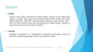 Sectors
 Textile
Textile is one major contributor to India's export. Nearly 11% of India's total
export is textile. This sector has attracted about $1647 million from April
2000 to May 2015. 100% FDI is allowed under automatic route. During year
2013–14, FDI in textile sector was increased by 91%.Indian textile industry is
expected reach up to $141 billion till 2021.
 Airlines
Foreigner investment in a scheduled or regional air transport service or
domestic scheduled passenger airline is permitted to 100%.
31-10-2019Dr.D.Ravinder, Associate Professor, Department of MBA, Vaagdevi College of Engineering,WGL. (ravinder.d17@gmail.com) 8
 