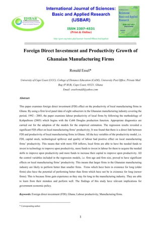 International Journal of Sciences:
Basic and Applied Research
(IJSBAR)
ISSN 2307-4531
(Print & Online)
http://gssrr.org/index.php?journal=JournalOfBasicAndApplied
---------------------------------------------------------------------------------------------------------------------------
1
Foreign Direct Investment and Productivity Growth of
Ghanaian Manufacturing Firms
Ronald Essel*
University of Cape Coast (UCC), College of Distance Education (CoDE), University Post Office, Private Mail
Bag (P.M.B), Cape Coast, 03321, Ghana
Email: esselronald@yahoo.com
Abstract
This paper examines foreign direct investment (FDI) effect on the productivity of local manufacturing firms in
Ghana. By using a firm level panel data of eight subsectors in the Ghanaian manufacturing industry covering the
period, 1992 - 2003, the paper examines labour productivity of local firms by following the methodology of
Kohpaiboon (2005) which begins with the Cobb Douglas production function. Appropriate diagnostics are
carried out for the adoption of the models for the empirical estimation. The regression results revealed a
significant FDI effect on local manufacturing firms’ productivity. It was found that there is a direct link between
FDI and productivity of local manufacturing firms in Ghana. All the key variables of the productivity model, i.e.
FDI, capital stock, technological spillover and quality of labour had positive effect on local manufacturing
firms’ productivity. This means that with more FDI inflows, local firms are able to have the needed funds to
invest in technology to improve upon productivity, more funds to invest in labour for them to acquire the needed
skills to improve upon productivity and more funds to increase their capital to improve upon productivity. All
the control variables included in the regression models, i.e. firm age and firm size, proved to have significant
effects on local manufacturing firms’ productivity. This means that larger firms in the Ghanaian manufacturing
industry are likely to perform better than smaller firms. Firms which have been in existence for long (older
firms) also have the potential of performing better than firms which have not be in existence for long (newer
firms). This is because firms gain experience as they stay for long in the manufacturing industry. They are able
to learn from their mistakes and perform well. The findings of this study have relevant implications for
government economic policy.
Keywords: Foreign direct investment (FDI); Ghana; Labour productivity; Manufacturing firms.
-----------------------------------------------------------------------
* Corresponding author.
 