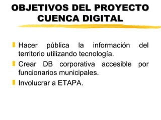 OBJETIVOS DEL PROYECTO
    CUENCA DIGITAL

„ Hacer pública la información del
  territorio utilizando tecnología.
„ Crear DB corporativa accesible por
  funcionarios municipales.
„ Involucrar a ETAPA.
 