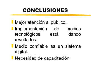 CONCLUSIONES

„ Mejor atención al público.
„ Implementación     de     medios
  tecnológicos     está      dando
  resultados.
„ Medio confiable es un sistema
  digital.
„ Necesidad de capacitación.
 