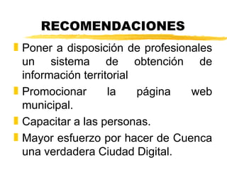 RECOMENDACIONES
„ Poner a disposición de profesionales
  un sistema de obtención de
  información territorial
„ Promocionar       la    página  web
  municipal.
„ Capacitar a las personas.
„ Mayor esfuerzo por hacer de Cuenca
  una verdadera Ciudad Digital.
 