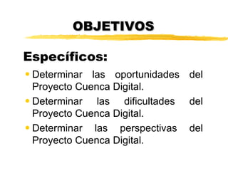OBJETIVOS

Específicos:
• Determinar las oportunidades del
  Proyecto Cuenca Digital.
• Determinar las dificultades del
  Proyecto Cuenca Digital.
• Determinar las perspectivas del
  Proyecto Cuenca Digital.
 