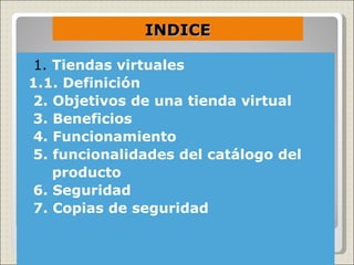 INDICE

1. Tiendas virtuales
  1.1. Definición
2. Objetivos de una tienda virtual
3. Beneficios
4. Funcionamiento
5. Funcionalidades del catálogo del
   producto
6. Seguridad
7. Copias de seguridad
 