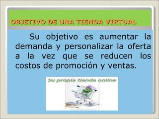 OBJETIVO DE UNA TIENDA VIRTUAL

  Su objetivo es aumentar la
 demanda y personalizar la oferta
 a la vez que se reducen los
 costos de promoción y ventas.
 