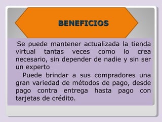 BENEFICIOS

Se puede mantener actualizada la tienda
virtual tantas veces como lo crea
necesario, sin depender de nadie y sin ser
un experto
 Puede brindar a sus compradores una
gran variedad de métodos de pago, desde
pago contra entrega hasta pago con
tarjetas de crédito.
 