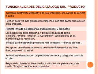 FUNCIONALIDADES DEL CATÁLOGO DEL PRODUCTO
.
 Catálogo electrónico descriptivo de sus productos, con carrito de compra
incluido.

Función para ver más grandes las imágenes, con solo pasar el mouse en
cada producto.

Número limitado de categorías, subcategorías y productos.
Los detalles de cada categoría, y producto registrado como
“Nombre”, “Precio”, “Imagen” y “Descripción” son editables en el
momento que lo requieran.
Módulo para mostrar los productos más vendidos. Y ofertas del mes .
Recepción de órdenes de compra de clientes inteeesados vía Web
directamente en su email.

Activación y desactivación de productos sin stock y categorías con solo
un clic.

Registro de clientes en base de datos de la tienda, previa marca en
casilla “Acepto condiciones comerciales·.
 