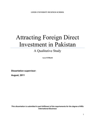 1
LEEDS UNIVERSITY BUSINESS SCHOOL
Attracting Foreign Direct
Investment in Pakistan
A Qualitative Study
Ayaz H Bhatti
Dissertation supervisor:
August, 2011
This dissertation is submitted in part fulfilment of the requirements for the degree of MSc
International Business
 
